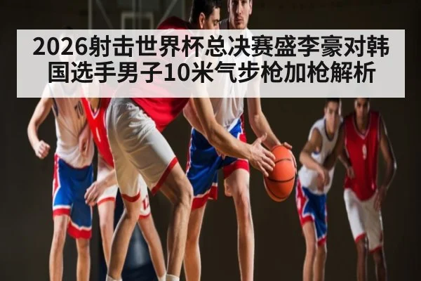 2026射击世界杯总决赛盛李豪对韩国选手男子10米气步枪加枪解析